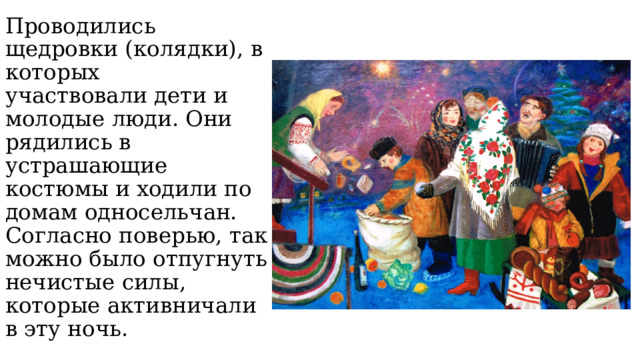 Проводились щедровки (колядки), в которых участвовали дети и молодые люди. Они рядились в устрашающие костюмы и ходили по домам односельчан. Согласно поверью, так можно было отпугнуть нечистые силы, которые активничали в эту ночь. 