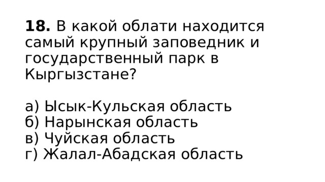18. В какой облати находится самый крупный заповедник и государственный парк в Кыргызстане?   а) Ысык-Кульская область  б) Нарынская область  в) Чуйская область  г) Жалал-Абадская область 