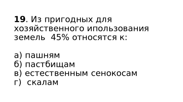 19 . Из пригодных для хозяйственного ипользования земель 45% относятся к:   а) пашням  б) пастбищам  в) естественным сенокосам  г) скалам 