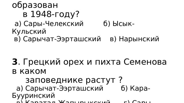 2 . Какой из заповедников образован  в 1948-году?   а) Сары-Челекский б) Ысык-Кульский  в) Сарычат-Ээрташский в) Нарынский    3 . Грецкий орех и пихта Семенова в каком  заповеднике растут ?  а) Сарычат-Ээрташский б) Кара-Бууринский  в) Каратал-Жапырыкский г) Сары- Челекский 