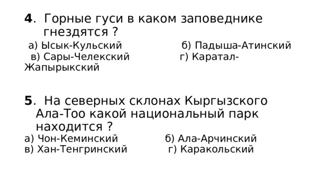 4 . Горные гуси в каком заповеднике  гнездятся ?   а) Ысык-Кульский б) Падыша-Атинский  в) Сары-Челекский г) Каратал-Жапырыкский    5 . На северных склонах Кыргызского  Ала-Тоо какой национальный парк  находится ?  а) Чон-Кеминский б) Ала-Арчинский  в) Хан-Тенгринский г) Каракольский   