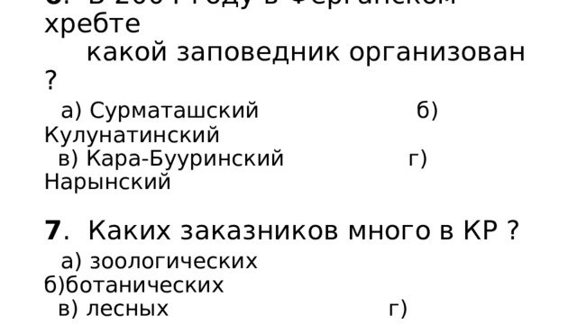 6 . В 2004-году в Ферганском хребте  какой заповедник организован ?   а) Сурматашский б) Кулунатинский  в) Кара-Бууринский г) Нарынский   7 . Каких заказников много в КР ?   а) зоологических б)ботанических  в) лесных г) комплексных 