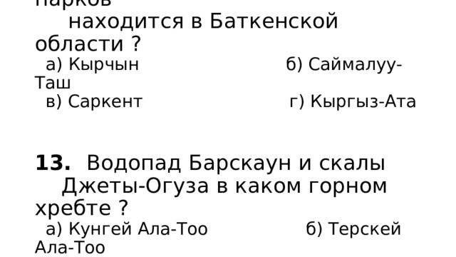 12. Какой из национальных парков  находится в Баткенской области ?  а) Кырчын б) Саймалуу-Таш  в) Саркент г) Кыргыз-Ата    13. Водопад Барскаун и скалы  Джеты-Огуза в каком горном хребте ?  а) Кунгей Ала-Тоо б) Терскей Ала-Тоо  в) Заилийский Ала-Тоо г) Кыргызский Ала-Тоо 