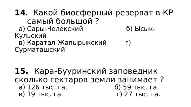 14 . Какой биосферный резерват в КР  самый большой ?  а) Сары-Челекский б) Ысык-Кульский  в) Каратал-Жапырыкский г) Сурматашский     15. Кара-Бууринский заповедник сколько гектаров земли занимает ?  а) 126 тыс. га. б) 59 тыс. га.  в) 19 тыс. га г) 27 тыс. га. 