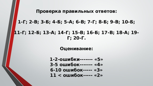 Проверка правильных ответов:   1-Г; 2-В; 3-Б; 4-Б; 5-А; 6-В; 7-Г; 8-Б; 9-В; 10-Б;   11-Г; 12-Б; 13-А; 14-Г; 15-В; 16-Б; 17-В; 18-А; 19-Г; 20-Г.   Оценивание:   1-2-ошибки------- «5»  3-5 ошибок------- «4»  6-10 ошибок----- «3»  11  