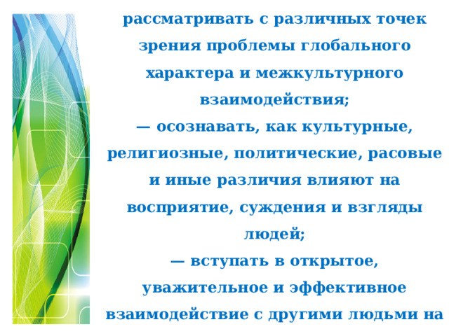 Глобальные компетенции  – это способность критически рассматривать с различных точек зрения проблемы глобального характера и межкультурного взаимодействия;  — осознавать, как культурные, религиозные, политические, расовые и иные различия влияют на восприятие, суждения и взгляды людей;  — вступать в открытое, уважительное и эффективное взаимодействие с другими людьми на основе разделяемого всеми уважения к человеческому достоинству.   