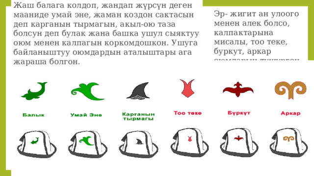 Жаш балага колдоп, жандап жүрсүн деген мааниде умай эне, жаман коздон сактасын деп карганын тырмагын, акыл-ою таза болсун деп булак жана башка ушул сыяктуу оюм менен калпагын коркомдошкон. Ушуга байланыштуу оюмдардын аталыштары ага жараша болгон. Эр- жигит ан улоого менен алек болсо, калпактарына мисалы, тоо теке, буркут, аркар оюмдарын түшүргөн. 