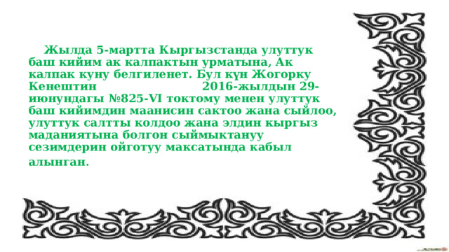  Жылда 5-мартта Кыргызстанда улуттук баш кийим ак калпактын урматына, Ак калпак куну белгиленет. Бул күн Жогорку Кенештин 2016-жылдын 29-июнундагы №825-VI токтому менен улуттук баш кийимдин маанисин сактоо жана сыйлоо, улуттук салтты колдоо жана элдин кыргыз маданиятына болгон сыймыктануу сезимдерин ойготуу максатында кабыл алынган . 