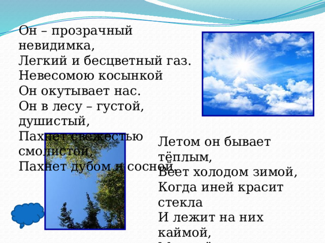 Он – прозрачный невидимка, Легкий и бесцветный газ. Невесомою косынкой Он окутывает нас. Он в лесу – густой, душистый, Пахнет свежестью смолистой, Пахнет дубом и сосной. Летом он бывает тёплым, Веет холодом зимой, Когда иней красит стекла И лежит на них каймой, Мы о нём не говорим. Просто мы его вдыхаем – Он ведь нам необходим! 