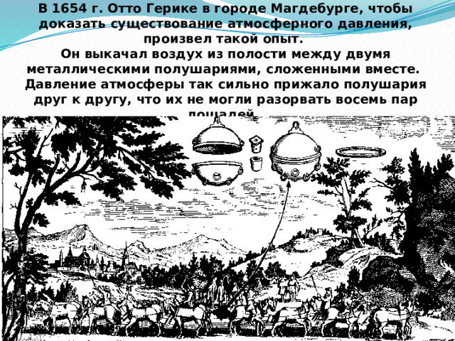 В 1654 г. Отто Герике в городе Магдебурге, чтобы доказать существование атмосферного давления, произвел такой опыт. Он выкачал воздух из полости между двумя металлическими полушариями, сложенными вместе. Давление атмосферы так сильно прижало полушария друг к другу, что их не могли разорвать восемь пар лошадей.  