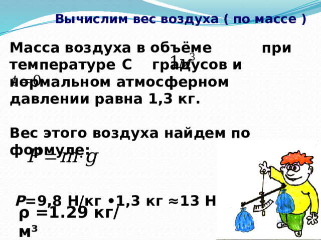  Вычислим вес воздуха ( по массе ) Масса воздуха в объёме при температуре  С градусов и нормальном атмосферном давлении равна 1,3 кг.  Вес этого воздуха найдем по формуле:    P =9,8 H/кг •1,3 кг ≈13 Н.  ρ =1.29 кг/м³  