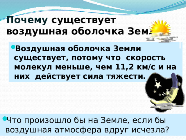 Почему существует воздушная оболочка Земли? Воздушная оболочка Земли существует, потому что скорость молекул меньше, чем 11,2 км/с и на них действует сила тяжести. Что произошло бы на Земле, если бы воздушная атмосфера вдруг исчезла? 