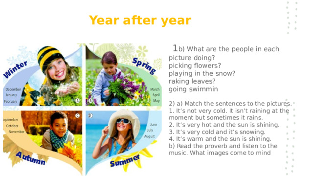 Year   after   year   1 b) What are the people in each picture doing?  picking flowers?  playing in the snow?  raking leaves?  going swimmin   2) a) Match the sentences to the pictures.  1 . It’s not very cold. It isn’t raining at the moment but sometimes it rains.  2 . It’s very hot and the sun is shining.  3 . It’s very cold and it’s snowing.  4 . It’s warm and the sun is shining.  b) Read the proverb and listen to the music. What images come to mind 