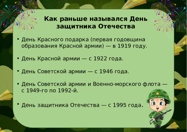 Как раньше назывался День защитника Отечества День Красного подарка (первая годовщина образования Красной армии) — в 1919 году. День Красной армии — с 1922 года. День Советской армии — с 1946 года. День Советской армии и Военно-морского флота — с 1949-го по 1992-й. День защитника Отечества — с 1995 года . 