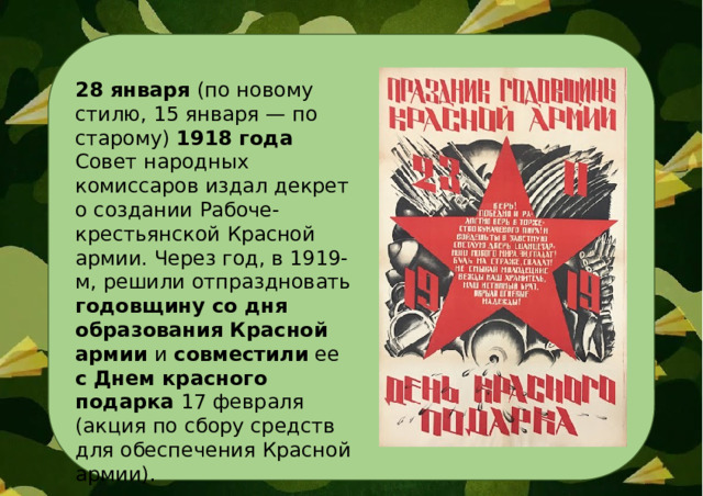 28 января (по новому стилю, 15 января — по старому) 1918 года Совет народных комиссаров издал декрет о создании Рабоче-крестьянской Красной армии. Через год, в 1919-м, решили отпраздновать годовщину со дня образования Красной армии и совместили ее с  Днем красного подарка 17 февраля (акция по сбору средств для обеспечения Красной армии).  