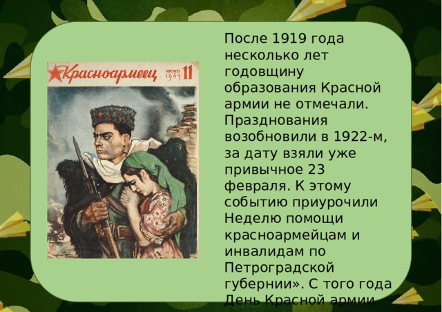 После 1919 года несколько лет годовщину образования Красной армии не отмечали. Празднования возобновили в 1922-м, за дату взяли уже привычное 23 февраля. К этому событию приурочили Неделю помощи красноармейцам и инвалидам по Петроградской губернии». С того года День Красной армии отмечали ежегодно. 