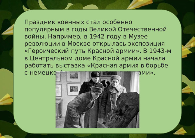 Праздник военных стал особенно популярным в годы Великой Отечественной войны. Например, в 1942 году в Музее революции в Москве открылась экспозиция «Героический путь Красной армии». В 1943-м в Центральном доме Красной армии начала работать выставка «Красная армия в борьбе с немецко-фашистскими захватчиками». 
