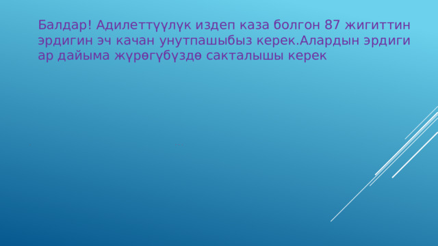 Балдар! Адилеттүүлүк издеп каза болгон 87 жигиттин эрдигин эч качан унутпашыбыз керек.Алардын эрдиги ар дайыма жүрөгүбүздө сакталышы керек  Эрдик эч качан унутулбайт!  Өткөндү унутсаң,келечек замбирек менен атат.  Ак ийилет-бирок сынбайт. 