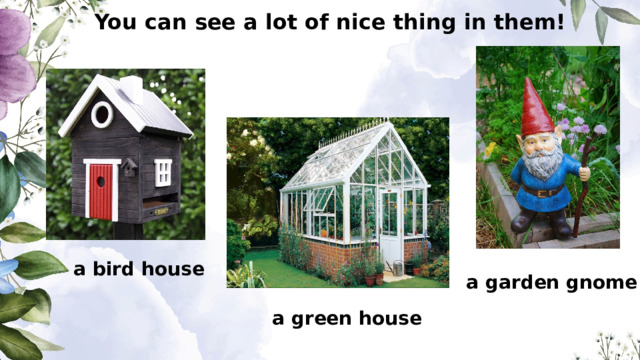 You can see a lot of nice thing in them! a bird house a garden gnome a green house 
