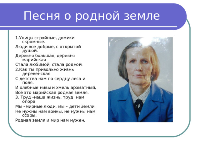 1.Улицы стройные, домики скромные. Люди все добрые, с открытой душой. Деревня большая, деревня марийская Стала любимой, стала родной. 2.Как ты привольно жизнь деревенская С детства нам по сердцу леса и поля. И хлебные нивы и хмель ароматный, Всё это марийская родная земля. 3. Труд -наша жизнь, труд нам опора Мы –мирные люди, мы – дети Земли. Не нужны нам войны, не нужны нам ссоры, Родная земля и мир нам нужен. 