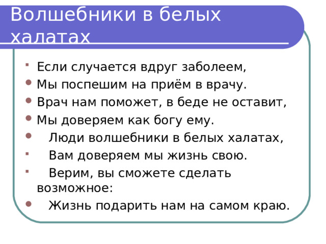 Если случается вдруг заболеем, Мы поспешим на приём в врачу. Врач нам поможет, в беде не оставит, Мы доверяем как богу ему.  Люди волшебники в белых халатах,  Вам доверяем мы жизнь свою.  Верим, вы сможете сделать возможное:  Жизнь подарить нам на самом краю.   