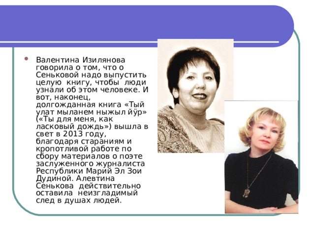 Валентина Изилянова говорила о том, что о Сеньковой надо выпустить целую книгу, чтобы люди узнали об этом человеке. И вот, наконец, долгожданная книга «Тый улат мыланем ныжыл йÿр» («Ты для меня, как ласковый дождь») вышла в свет в 2013 году, благодаря стараниям и кропотливой работе по сбору материалов о поэте заслуженного журналиста Республики Марий Эл Зои Дудиной. Алевтина Сенькова действительно оставила неизгладимый след в душах людей. 