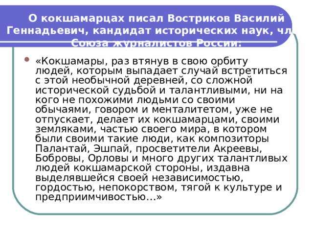 О кокшамарцах писал Востриков Василий Геннадьевич, кандидат исторических наук, член Союза журналистов России: «Кокшамары, раз втянув в свою орбиту людей, которым выпадает случай встретиться с этой необычной деревней, со сложной исторической судьбой и талантливыми, ни на кого не похожими людьми со своими обычаями, говором и менталитетом, уже не отпускает, делает их кокшамарцами, своими земляками, частью своего мира, в котором были своими такие люди, как композиторы Палантай, Эшпай, просветители Акреевы, Бобровы, Орловы и много других талантливых людей кокшамарской стороны, издавна выделявшейся своей независимостью, гордостью, непокорством, тягой к культуре и предприимчивостью…» 