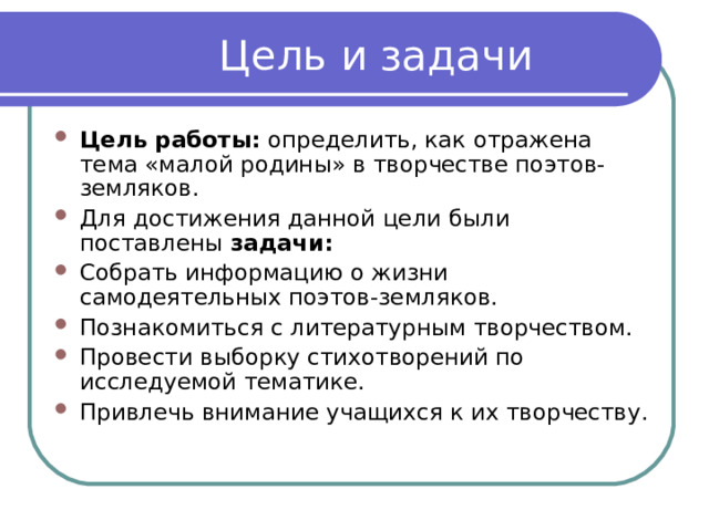 Цель работы:  определить, как отражена тема «малой родины» в творчестве поэтов-земляков. Для достижения данной цели были поставлены  задачи: Собрать информацию о жизни самодеятельных поэтов-земляков. Познакомиться с литературным творчеством. Провести выборку стихотворений по исследуемой тематике. Привлечь внимание учащихся к их творчеству. 