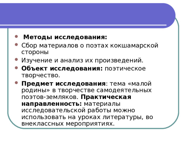   Методы исследования: Сбор материалов о поэтах кокшамарской стороны Изучение и анализ их произведений. Объект исследования:  поэтическое творчество. Предмет исследования : тема «малой родины» в творчестве самодеятельных поэтов-земляков. Практическая направленность:  материалы исследовательской работы можно использовать на уроках литературы, во внеклассных мероприятиях. 