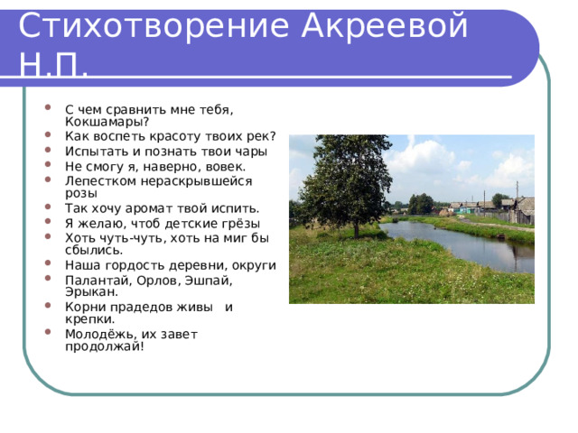 Стихотворение Акреевой Н.П. С чем сравнить мне тебя, Кокшамары? Как воспеть красоту твоих рек? Испытать и познать твои чары Не смогу я, наверно, вовек. Лепестком нераскрывшейся розы Так хочу аромат твой испить. Я желаю, чтоб детские грёзы Хоть чуть-чуть, хоть на миг бы сбылись. Наша гордость деревни, округи Палантай, Орлов, Эшпай, Эрыкан. Корни прадедов живы и крепки. Молодёжь, их завет продолжай! 