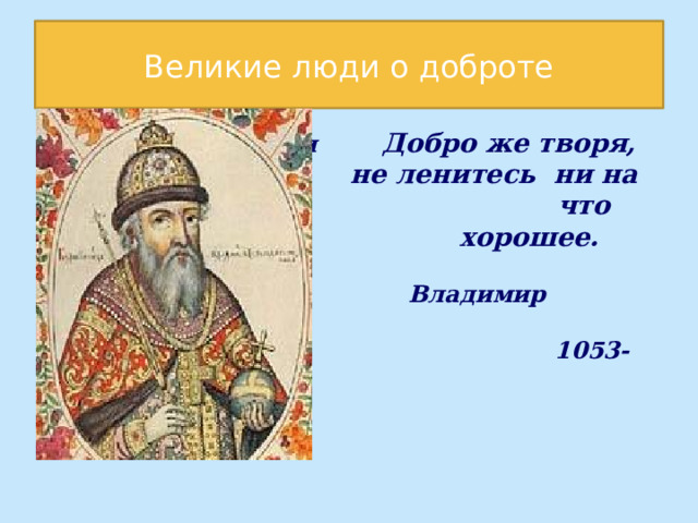 Великие люди о доброте  ищи красоты, ищи Добро же творя,  не ленитесь ни на что что  хорошее.   Владимир Мономах  1053-1125  