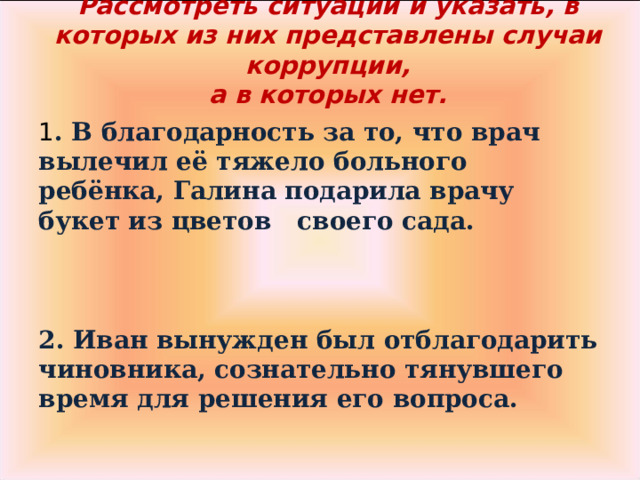 Рассмотреть ситуации и указать, в которых из них представлены случаи коррупции,  а в которых нет.   1 . В благодарность за то, что врач вылечил её тяжело больного ребёнка, Галина подарила врачу букет из цветов своего сада.    2. Иван вынужден был отблагодарить чиновника, сознательно тянувшего время для решения его вопроса.  