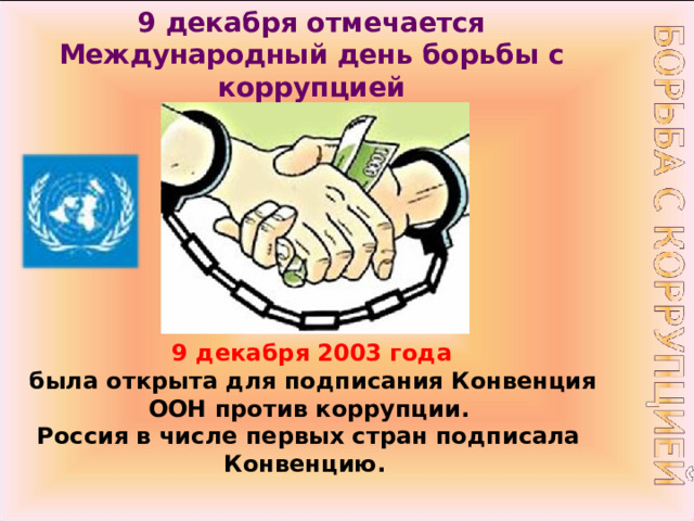 9 декабря отмечается Международный день борьбы с коррупцией   9 декабря 2003 года  была открыта для подписания Конвенция ООН против коррупции.  Россия в числе первых стран подписала Конвенцию. 