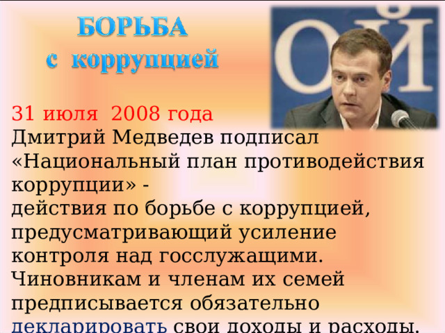 31 июля 2008 года Дмитрий Медведев подписал «Национальный план противодействия коррупции» - действия по борьбе с коррупцией, предусматривающий усиление контроля над госслужащими.  Чиновникам и членам их семей предписывается обязательно декларировать свои доходы и расходы. 