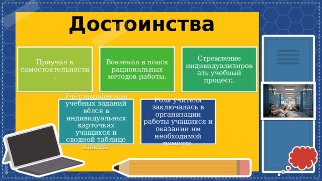 Достоинства Стремление индивидуализировать учебный процесс. Вовлекал в поиск рациональных методов работы. Приучал к самостоятельности. Роль учителя заключалась в организации работы учащихся и оказании им необходимой помощи. Учёт выполнения учебных заданий вёлся в индивидуальных карточках учащихся и сводной таблице класса. 