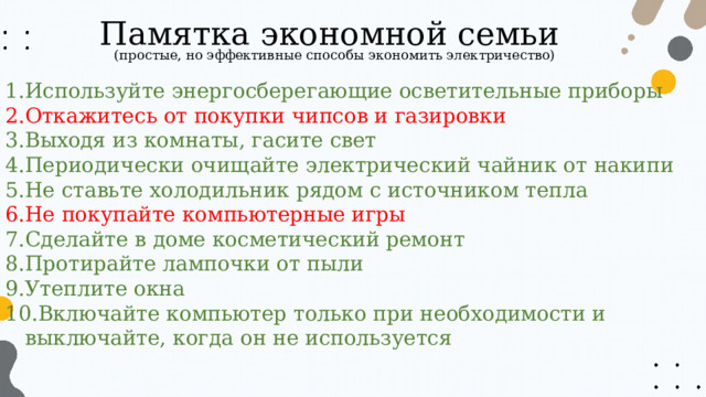 Памятка экономной семьи (простые, но эффективные способы экономить электричество) Используйте энергосберегающие осветительные приборы Откажитесь от покупки чипсов и газировки Выходя из комнаты, гасите свет Периодически очищайте электрический чайник от накипи Не ставьте холодильник рядом с источником тепла Не покупайте компьютерные игры Сделайте в доме косметический ремонт Протирайте лампочки от пыли Утеплите окна Включайте компьютер только при необходимости и выключайте, когда он не используется 