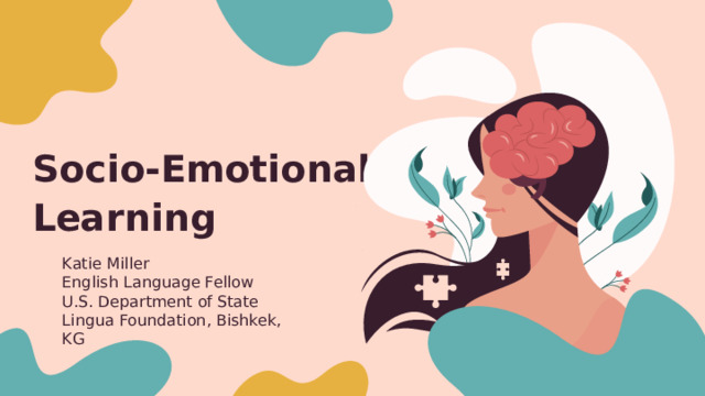 Socio-Emotional Learning  Katie Miller English Language Fellow U.S. Department of State Lingua Foundation, Bishkek, KG 