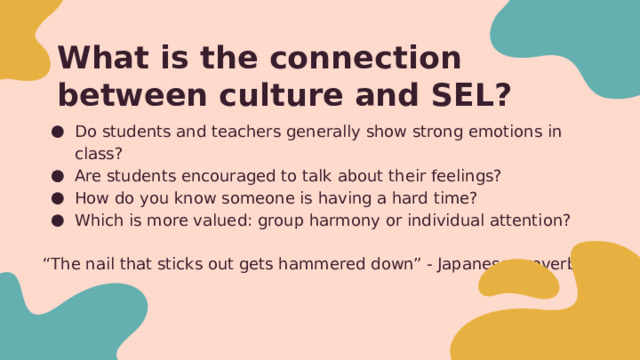 What is the connection between culture and SEL? Do students and teachers generally show strong emotions in class? Are students encouraged to talk about their feelings? How do you know someone is having a hard time? Which is more valued: group harmony or individual attention? “ The nail that sticks out gets hammered down” - Japanese proverb From my U.S. perspective, feelings are on display - we are an individualistic culture State of Maryland - School Climate Survey - I feel teachers treat students fairly, I have a trusted adult in the building, Teachers listen to me Studies “Individuals in collectivist cultures are expected to maintain group harmony and suppress their own emotions (King & Chen, 2019). At the same time, Asian education systems tend to strongly emphasize social comparisons and examination results. Hong Kong students thereby experience a great amount of social and emotional pressure (Lun et al., 2018).” 