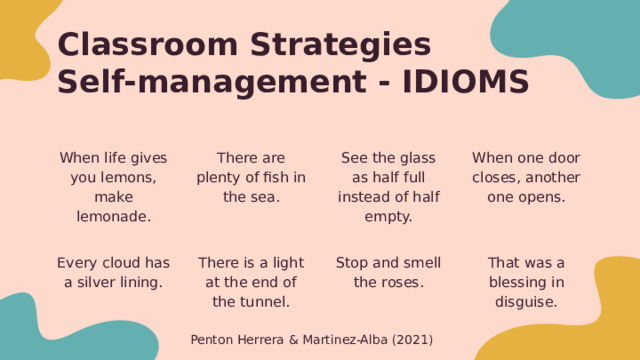 Classroom Strategies  Self-management - IDIOMS There are plenty of fish in the sea. See the glass as half full instead of half empty. When life gives you lemons, make lemonade. When one door closes, another one opens. Every cloud has a silver lining. There is a light at the end of the tunnel. Stop and smell the roses. That was a blessing in disguise. Teaching idioms that demonstrate positive thinking Penton Herrera & Martinez-Alba (2021) 