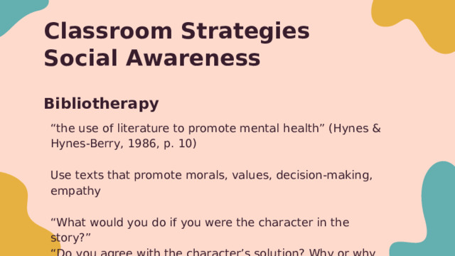 Classroom Strategies  Social Awareness Bibliotherapy “ the use of literature to promote mental health” (Hynes & Hynes-Berry, 1986, p. 10) Use texts that promote morals, values, decision-making, empathy “ What would you do if you were the character in the story?” “ Do you agree with the character’s solution? Why or why not?” Use examples in literature to talk about concepts such as forgiveness, empathy, guilt, friendship, making mistakes, etc 