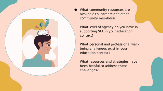 What community resources are available to learners and other community members?   What level of agency do you have in supporting SEL in your education context?   What personal and professional well-being challenges exist in your education context?   What resources and strategies have been helpful to address these challenges? We can reflect on these questions now and in your Next Gen groups Remember, it’s not one more thing on the plate, it IS the plate 
