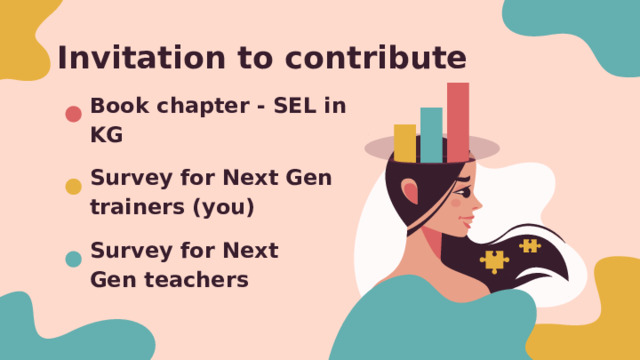 Invitation to contribute Book chapter - SEL in KG Survey for Next Gen trainers (you) Survey for Next Gen teachers Invite you to contribute to some research being done to paint a picture of what SEL teaching and learning looks like here in KG Book chapter - Teaching from the Heart - opinions, perspectives, experiences Survey - 1 for teacher trainers (you), 1 for classroom teachers in NextGen training groups - you can do both if you are also a classroom teacher Consent form explains details, risks, etc - please have participants sign or acknowledge 