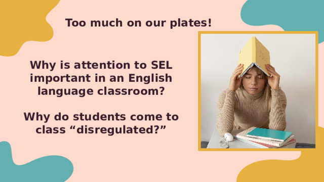 Too much on our plates!  Why is attention to SEL important in an English language classroom?   Why do students come to class “disregulated?”   We have so many demands on us as classroom teachers, trainers - now we are being asked to turn attention to SEL - before we think about HOW to incorporate SEL, we have to understand WHY -Breakout rooms or Put in Chat - 3 minutes 