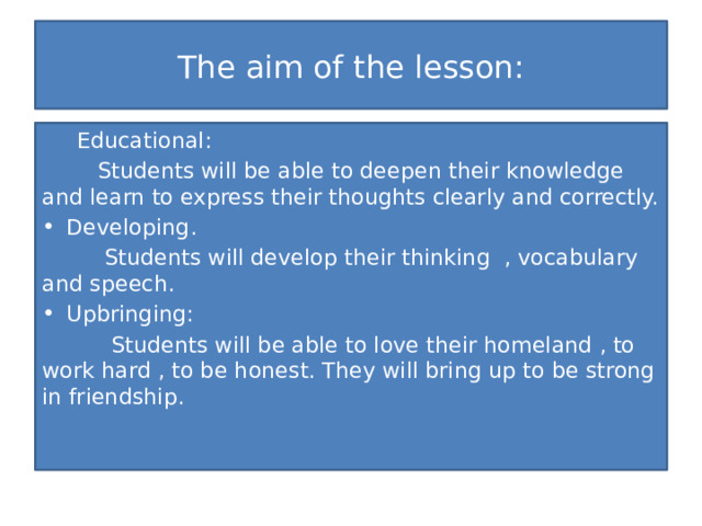 The aim of the lesson:  Educational:  Students will be able to deepen their knowledge and learn to express their thoughts clearly and correctly. Developing.  Students will develop their thinking , vocabulary and speech. Upbringing:  Students will be able to love their homeland , to work hard , to be honest. They will bring up to be strong in friendship. 