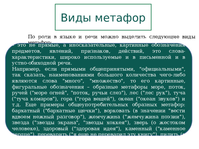 Виды метафор По роли в языке и речи можно выделить следующие виды метафор: Общеупотребительные (или общеязыковые) образные метафоры – это не прямые, а иносказательные, картинные обозначения предметов, явлений, признаков, действий, это слова-характеристики, широко используемые и в письменной и в устно-обиходной речи. Например, если прямыми общепринятыми, 