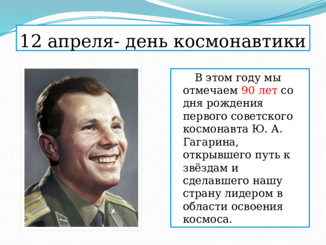 12 апреля- день космонавтики  В этом году мы отмечаем 90 лет со дня рождения первого советского космонавта Ю. А. Гагарина, открывшего путь к звёздам и сделавшего нашу страну лидером в области освоения космоса. 