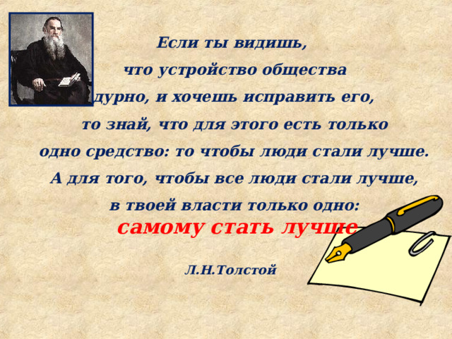 Если ты видишь, что устройство общества дурно, и хочешь исправить его,  то знай, что для этого есть только одно средство: то чтобы люди стали лучше.  А для того, чтобы все люди стали лучше, в твоей власти только одно:  самому стать лучше  Л.Н.Толстой   