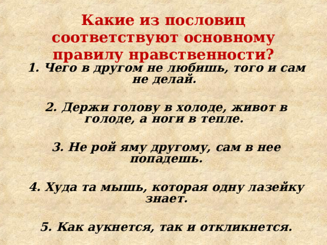 Какие из пословиц соответствуют основному правилу нравственности? 1. Чего в другом не любишь, того и сам не делай.  2. Держи голову в холоде, живот в голоде, а ноги в тепле.  3. Не рой яму другому, сам в нее попадешь.  4. Худа та мышь, которая одну лазейку знает.  5. Как аукнется, так и откликнется.    