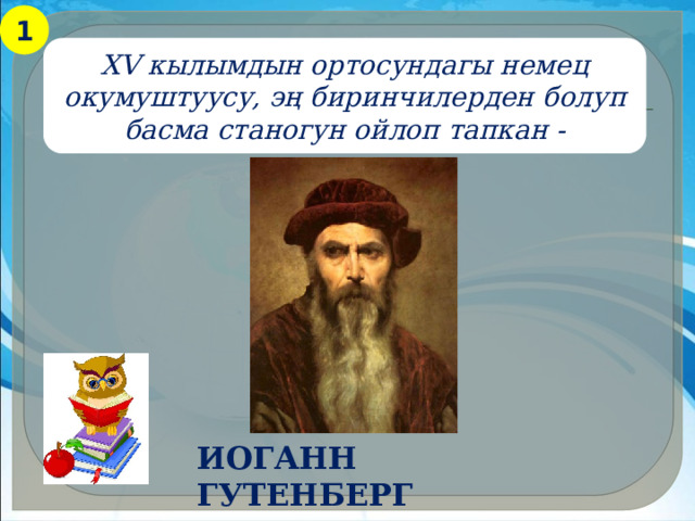 1 XV кылымдын ортосундагы немец окумуштуусу, эң биринчилерден болуп басма станогун ойлоп тапкан - Иоганн Гутенберг 