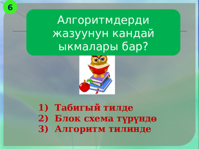 6 Алгоритмдерди жазуунун кандай ыкмалары бар? 1) Табигый тилде 2) Блок схема түрүндө 3) Алгоритм тилинде 